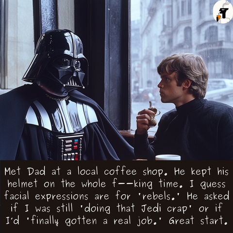 
Met Dad at a local coffee shop, He kept his
helmet on the whole f——king time, I quess
facial expressions are for ‘rebels,’ He asked
if I was still "doing that Jedi crap’ or if
I'd finally gotten a real job.' Great start.

