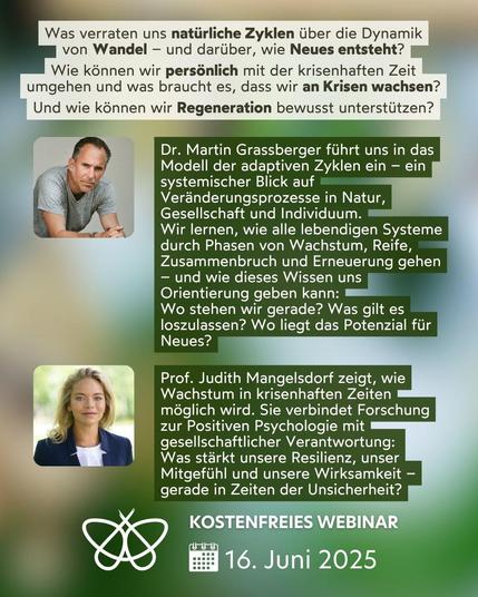 Was verraten uns natürliche Zyklen über die Dynamik
von Wandel – und darüber, wie Neues entsteht?

Wie können wir persönlich mit der krisenhaften Zeit umgehen und was braucht es, dass wir an Krisen wachsen?

Und wie können wir Regeneration bewusst unterstützen?

Dr. Martin Grassberger führt uns in das Modell der adaptiven Zyklen ein – ein systemischer Blick auf Veränderungsprozesse in Natur, Gesellschaft und Individuum.
Wir lernen, wie alle lebendigen Systeme durch Phasen von Wachstum, Reife, Zusammenbruch und Erneuerung gehen – und wie dieses Wissen uns Orientierung geben kann:
Wo stehen wir gerade? Was gilt es loszulassen? Wo liegt das Potenzial für Neues?

Prof. Judith Mangelsdorf zeigt, wie Wachstum in krisenhaften Zeiten möglich wird. Sie verbindet Forschung zur Positiven Psychologie mit gesellschaftlicher Verantwortung:
Was stärkt unsere Resilienz, unser Mitgefühl und unsere Wirksamkeit – gerade in Zeiten der Unsicherheit?
