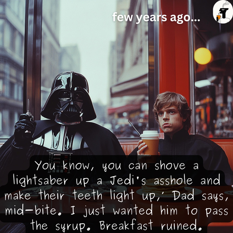 
You know, you can shove a

lightsaber up a Jedi's asshole and

make Their teeth light up,” Dad says,

mid=bite, I just wanted him fo pass
fhe syrup. Breakfast ruined.
