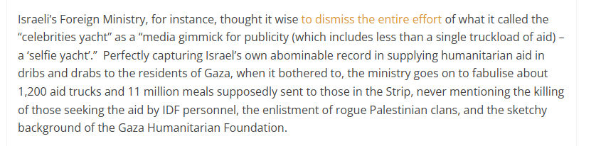 Israel's Foreign Ministry, for instance, thought it wise to dismiss the entire effort of what it called the
“celebrities yacht” as a “media gimmick for publicity (which includes less than a single truckload of aid)
a‘selfie yacht.” Perfectly capturing Isae's own abominable record in supplying humanitarian aid in
dribs and drab to the residents of Gaza, when it bothered to, the ministry goes on to fabulise about
1,200 aid trucks and 11 million meals supposedly sent to those in the Strip, never mentioning the killing
of those seeking the aid by IDF personnel, the enlistment of rogue Palestinian clans, and the sketchy
background of the Gaza Humanitarian Foundation.

