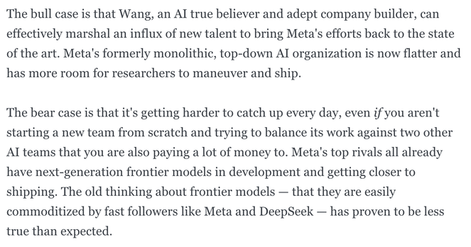 The bull case is that Wang, an AI true believer and adept company builder, can effectively marshal an influx of new talent to bring Meta's efforts back to the state of the art. Meta's formerly monolithic, top-down AI organization is now flatter and has more room for researchers to maneuver and ship.

The bear case is that it's getting harder to catch up every day, even if you aren't starting a new team from scratch and trying to balance its work against two other AI teams that you are also paying a lot of money to. Meta's top rivals all already have next-generation frontier models in development and getting closer to shipping. The old thinking about frontier models — that they are easily commoditized by fast followers like Meta and DeepSeek — has proven to be less true than expected.