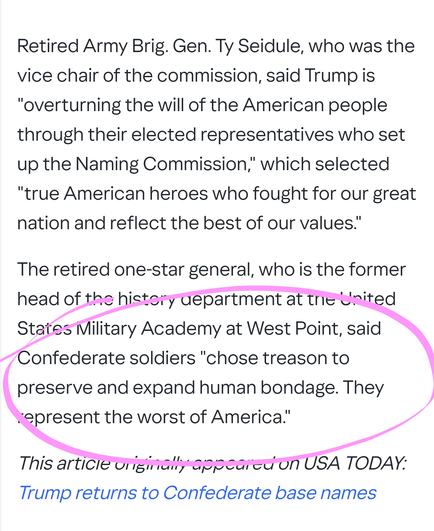 Retired Army Brig. Gen. Ty Seidule, who was the vice chair of the commission, said Trump is "overturning the will of the American people through their elected representatives who set up the Naming Commission," which selected "true American heroes who fought for our great nation and reflect the best of our values."

The retired one-star general, who is the former head of the history department at the United States Military Academy at West Point, said Confederate soldiers "chose treason to preserve and expand human bondage. They represent the worst of America."