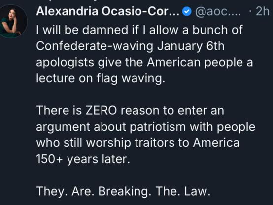 Alexandria Ocasio-Cor... • @aoс....
• 2h
I will be damned if I allow a bunch of
Confederate-waving January 6th
apologists give the American people a
lecture on flag waving.
There is ZERO reason to enter an
argument about patriotism with people
who still worship traitors to America
150+ years later.
They. Are. Breaking. The. Law.