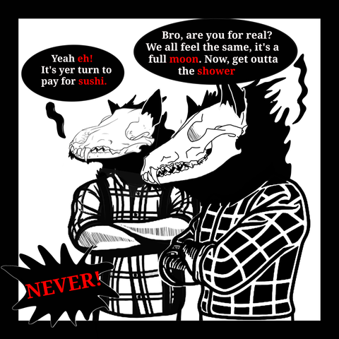 Two creatures that look identical to the Coyote skull creature stand wearing plaid shirts. Looking at the last panel, they both say a bit.
"Ya eh, it's your turn to pay for sushi!"
"Bro, are you for real? We all feel the same. It's a full moon now, get out of the shower!"
"Never!"