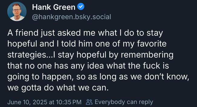 hankgreen.bsky.social:

A friend just asked me what | do to stay
hopeful and | told him one of my favorite
strategies...l stay hopeful by remembering
that no one has any idea what the fuck is
going to happen, so as long as we don't know,
we gotta do what we can.

