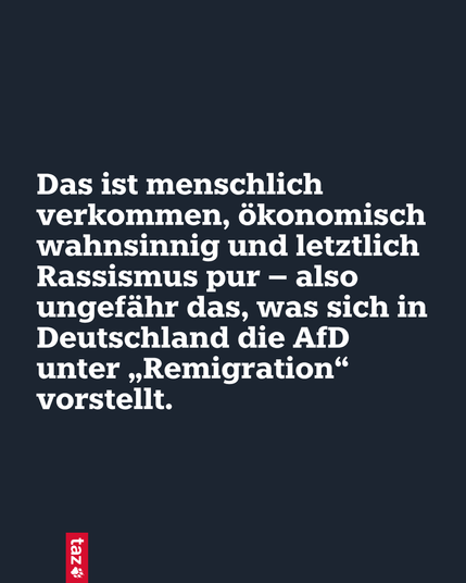 Das ist menschlich verkommen, ökonomisch wahnsinnig und letztlich Rassismus pur – also ungefähr das, was sich in Deutschland die AfD unter „Remigration“ vorstellt.