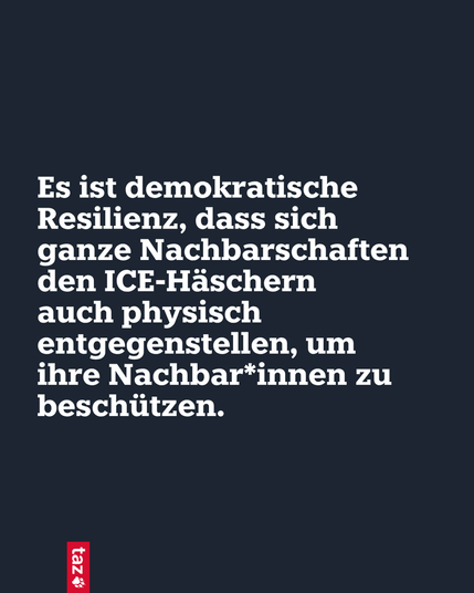 Es ist demokratische Resilienz, dass sich ganze Nachbarschaften den ICE-Häschern
auch physisch entgegenstellen, um
ihre Nach­ba­r*in­nen zu beschützen.