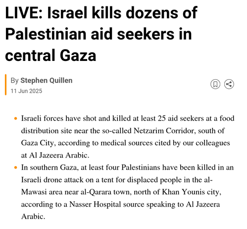LIVE: Israel kills dozens of Palestinian aid seekers in central Gaza

Al Jazeera Live
By Stephen Quillen
Published On 11 Jun 202511 Jun 2025

    Israeli forces have shot and killed at least 25 aid seekers at a food distribution site near the so-called Netzarim Corridor, south of Gaza City, according to medical sources cited by our colleagues at Al Jazeera Arabic.

    In southern Gaza, at least four Palestinians have been killed in an Israeli drone attack on a tent for displaced people in the …