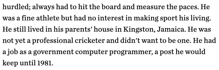 He was a fine athlete but had no interest in making sport his living. He still lived in his parents' house in Kingston, Jamaica. He was not yet a professional cricketer and didn't want to be one. He had a job as a government computer programmer, a post he would keep until 1981.