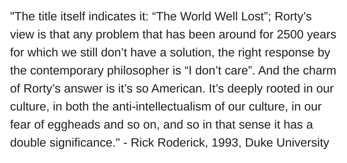 "The title itself indicates it: “The World Well Lost”; Rorty’s view is that any problem that has been around for 2500 years for which we still don’t have a solution, the right response by the contemporary philosopher is “I don’t care”. And the charm of Rorty’s answer is it’s so American. It’s deeply rooted in our culture, in both the anti-intellectualism of our culture, in our fear of eggheads and so on, and so in that sense it has a double significance." - Rick Roderick, 1993, Duke University