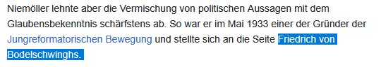 Wikipedia-Eintrag (Ausschnitt): Niemöller lehnte aber die Vermischung von politischen Aussagen mit dem Glaubensbekenntnis schärfstens ab. So war er im Mai 1933 einer der Gründer der Jungreformatorischen Bewegung und stellte sich an die Seite Friedrich von Bodelschwinghs. 