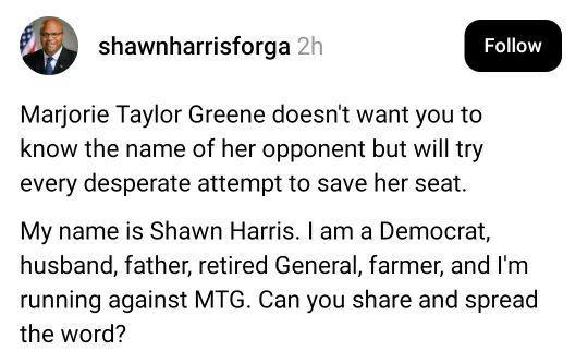 SCREENSHOT / POST:

@shawnharrisforga

Marjorie Taylor Green doesn't want you to know the name of her opponent but will try every desperate attempt to save her seat.

My name is Shawn Harris. I'm a Democrat, husband, father, retired General, farmer, and I'm running against MTG. Can you share and spread the word?