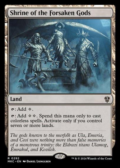 Card Name: Shrine of the Forsaken Gods
Set: Murders at Karlov Manor Commander
Description: {T}: Add {C}.
{T}: Add {C}{C}. Spend this mana only to cast colorless spells. Activate only if you control seven or more lands.
Artist: Daniel Ljunggren