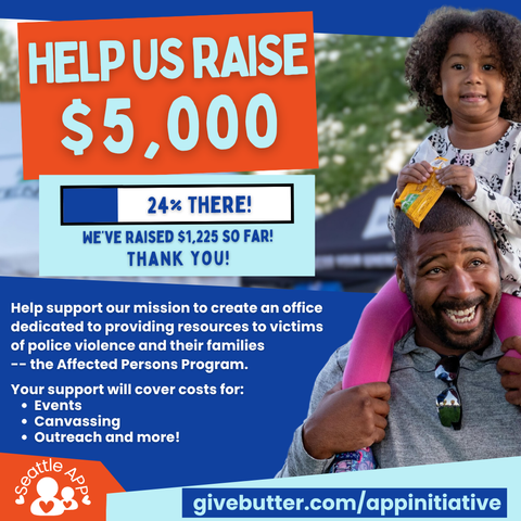 Image description: The image shows a man with a small child on his shoulders next to the following text “Help Us Raise $5,000”

Image description: Beneath the text is a progress bar that showing 24% progress. Within the bar is the following text “24% There!”

Beneath the progress bar is the following text “We’ve raised $1,225 so far! Thank you!”
“Help support our mission to create an office dedicated to providing resources to victims of police violence and their families -- the Affected Persons Program. Your support will cover costs for: events, canvassing, outreach, and more!”
