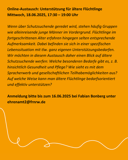 Online-Austausch: Unterstützung für ältere Flüchtlinge [m. V.]
Mittwoch, 18.06.2025, 17:30 – 19:00 Uhr

Wenn über Schutzsuchende geredet wird, stehen häufig Gruppen wie alleinreisende junge Männer im Vordergrund. Flüchtlinge im fortgeschrittenen Alter erfahren hingegen selten entsprechende Aufmerksamkeit. Dabei befinden sie sich in einer spezifischen Lebenssituation mit tlw. ganz eigenen Unterstützungsbedarfen.

Wir möchten in diesem Austausch daher einen Blick auf ältere Schutzsuchende werfen: Welche besonderen Bedarfe gibt es, z. B. hinsichtlich Gesundheit und Pflege? Wie sieht es mit dem Spracherwerb und gesellschaftlichen Teilhabemöglichkeiten aus? Auf welche Weise kann man ältere Flüchtlinge bedarfsorientiert und effektiv unterstützen?

Anmeldung bitte bis zum 16.06.2025 bei Fabian Bonberg unter ehrenamt2 (at) frnrw.de