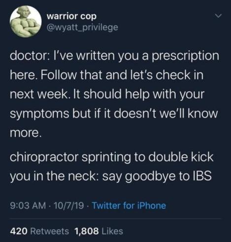 @wyatt privilege on Twitter

doctor: I've written you a prescription here. Follow that and let's check in next week It should help with your symptoms but if it doesn't we'll know more 

chiropractor: sprinting to double kick you in the neck: say goodbye to IBS