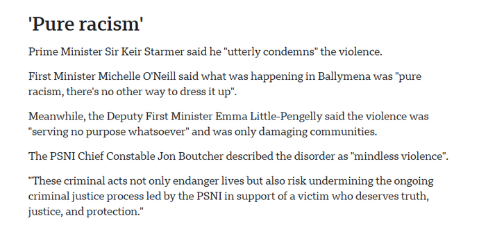 ‘Pure racism’

Prime Minister Sir Keir Starmer said he "utterly condemns” the violence.

First Minister Michelle O'Neill said what was happening in Ballymena was "pure
racism, there's no other way to dress it up".

Meanwhile, the Deputy First Minister Emma Little-Pengelly said the violence was
"serving no purpose whatsoever” and was only damaging communities.

‘The PSNI Chief Constable Jon Boutcher described the disorder as "mindless violence".
“These criminal acts not only endanger lives but also risk undermining the ongoing
criminal justice process led by the PSNI in support of a victim who deserves truth,
justice, and protection.”
