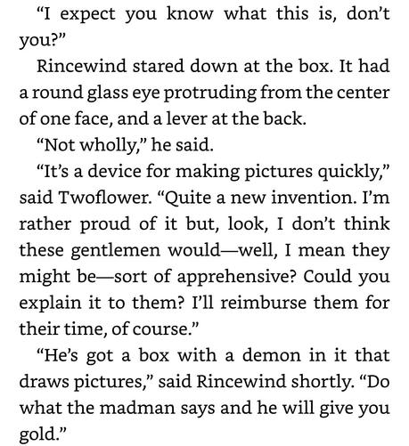 “I expect you know what this is, don’t
you?”

Rincewind stared down at the box. It had
around glass eye protruding from the center
of one face, and a lever at the back.

“Not wholly,” he said.

“It’s a device for making pictures quickly,”
said Twoflower. “Quite a new invention. I'm
rather proud of it but, look, I don’t think
these gentlemen would—well, I mean they
might be—sort of apprehensive? Could you
explain it to them? I'll reimburse them for
their time, of course.”

“He’s got a box with a demon in it that
draws pictures,” said Rincewind shortly. “Do
what the madman says and he will give you
gold.”
