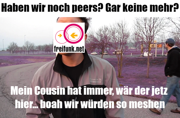 Ein Bildausschnitt aus dem Video "24 SMILEY - HABEN WIR NOCH PEPPS?" mit einer Person auf einem Autobahnrastplatz. Der Farbraum ist so verzerrt, dass das Gras im Hintergrund lila wirkt. Es gibt 3 Editierungen:
1. Darüber liegender Text:
Haben wir noch peers? Gar keine mehr?

2. Der Kopf von der im Video sprechenden Person wurde mit einem freifunk.net Logo überlagert

3. Darunter liegender Text:
Mein Cousin hat immer, wär der jetz
hier.. boah wir würden so meshen

Der Text ist dem Video entnommen und angepasst um darauf anzuspielen, dass ein Freifunk Router nach einem Umzug versucht Peers zu suchen aber keine findet. Wie der Protagonist in dem Video Pepps.
