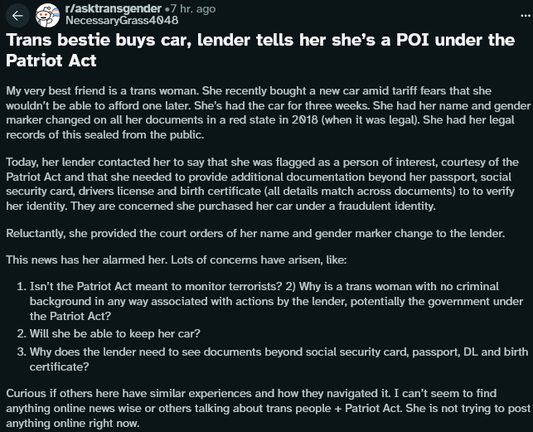 r/asktransgender «7 hr. ago
NecessaryGrass4048

Title: Trans bestie buys car, lender tells her she’s a POI under the Patriot Act
My very best friend is a trans woman. She recently bought a new car amid tariff fears that she wouldn't be able to afford one later. She's had the car for three weeks. She had her name and gender marker changed on all her documents in a red state in 2018 (when it was legal). She had her legal records of this sealed from the public. Today, her lender contacted her to say that she was flagged as a person of interest, courtesy of the Patriot Act and that she needed to provide additional documentation beyond her passport, social security card, drivers license and birth certificate (all details match across documents) to to verify her identity. They are concerned she purchased her car under a fraudulent identity. Reluctantly, she provided the court orders of her name and gender marker change to the lender. This news has her alarmed her. Lots of concerns have arisen, like:

1. Isn't the Patriot Act meant to monitor terrorists? 
2) Why is a trans woman with no criminal background in any way associated with actions by the lender, potentially the government under the Patriot Act?
2. Will she be able to keep her car?
3. Why does the lender need to see documents beyond social security card, passport, DL and birth certificate?