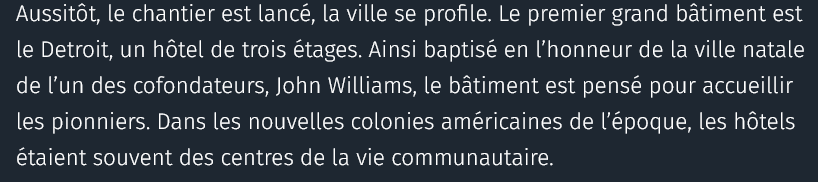 Aussitôt, le chantier est lancé, la ville se profile. Le premier grand bâtiment est le Detroit, un hôtel de trois étages. Ainsi baptisé en l’honneur de la ville natale de l’un des cofondateurs, John Williams, le bâtiment est pensé pour accueillir les pionniers. Dans les nouvelles colonies américaines de l’époque, les hôtels étaient souvent des centres de la vie communautaire.

source : courrier international