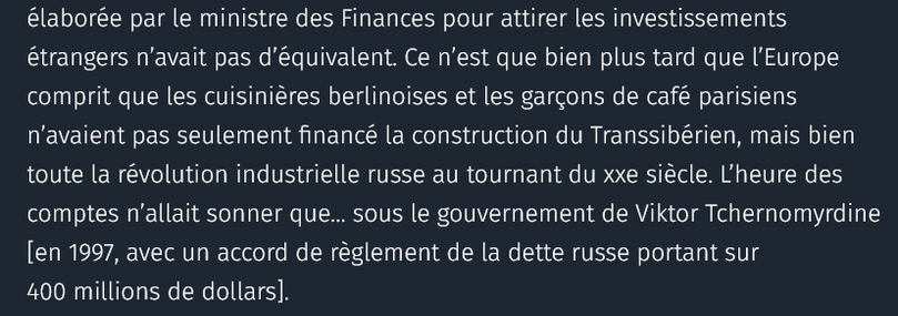 La technique élaborée par le mi­nistre des Finances pour attirer les investissements étrangers n’avait pas d’équivalent. Ce n’est que bien plus tard que l’Europe comprit que les cuisinières berlinoises et les garçons de café parisiens n’avaient pas seulement financé la construction du Transsibérien, mais bien toute la révolution industrielle russe au tournant du xxe siècle. L’heure des comptes n’allait sonner que… sous le gouvernement de Viktor Tchernomyrdine [en 1997, avec un accord de règlement de la dette russe portant sur 400 millions de dollars].

source : courrier international