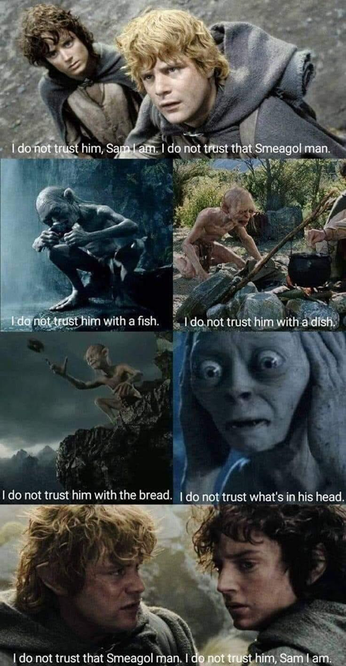 I don not trust him, Sam I am. I do not trust that Smeagol man.
I do not trust him with a fish.
I do not trust him with a dish.
I do not trust him with the bread.
I do not trust what's in his head.
I do not trust that Smeagol man. I do not trust him, Sam I am.