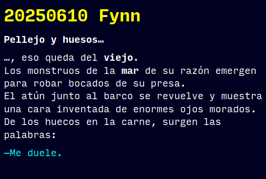 Reto RAE
20250610 Fynn
Pellejo y huesos…
…, eso queda del viejo.
Los monstruos de la mar de su razón emergen para robar bocados de su presa.
El atún junto al barco se revuelve y muestra una cara inventada de enormes ojos morados. De los huecos en la carne, surgen las palabras:
—Me duele.
#retorae #microrrelato #microficción #fosco #tefifán #fantasía #terror #novelwriter