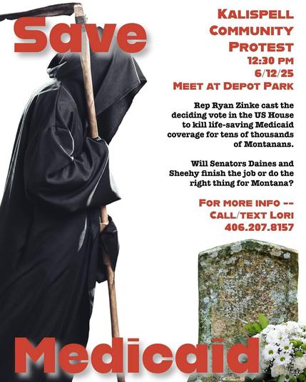 
Save Medicaid 
KALISPELL COMMUNITY
PROTEST
12:30 PM
6/12/25
MEET AT DEPOT PARK
Rep Ryan Zinke cast the deciding vote in the US House to kill life-saving Medicaid coverage for tens of thousands of Montanans.
Will Senators Daines and Sheehy finish the job or do the right thing for Montana?
FOR MORE INFO -- CALL/TEXT LORI
406.207.8157