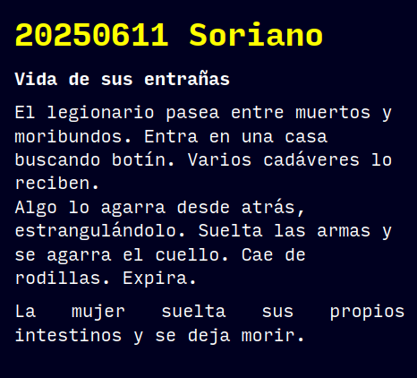 Reto RAE
20250611 Soriano
Vida de sus entrañas
El legionario pasea entre muertos y moribundos. Entra en una casa buscando botín. Varios cadáveres lo reciben.
Algo lo agarra desde atrás, estrangulándolo. Suelta las armas y se agarra el cuello. Cae de rodillas. Expira.
La mujer suelta sus propios intestinos y se deja morir.
#retorae #microrrelato #microficción #fosco #ficcionhistorica #novelwriter