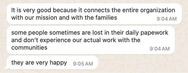 It is very good because it connects the entire organization with our mission and with the families.
some people sometimes are lost in their daily papework and don't experience our actual work with the communities.
they are very happy.
