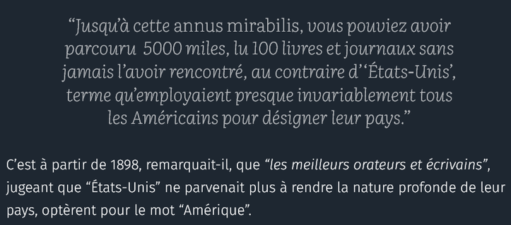      “Jusqu’à cette annus mirabilis, vous pouviez avoir parcouru  5000 miles, lu 100 livres et journaux sans jamais l’avoir rencontré, au contraire d’‘États-Unis’, terme qu’employaient presque invariablement tous les Américains pour désigner leur pays.” - Beckles Willson

C’est à partir de 1898, remarquait-il, que “les meilleurs orateurs et écrivains”, jugeant que “États-Unis” ne parvenait plus à rendre la nature profonde de leur pays, optèrent pour le mot “Amérique”.

source : courrier international