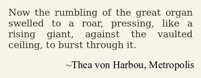 Now the rumbling of the great organ
swelled to a roar, pressing, like a
rising giant, against the vaulted
ceiling, to burst through it.

~Thea von Harbou, Metropolis
