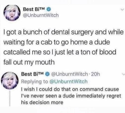 @unburntwitch

I got a bunch of dental surgery and while waiting for a cab to go home a dude catcalled me so so just let a ton of blood fall out my mouth

 I wish I could do that on command cause I've never seen a dude immediately regret his decision more
