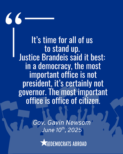 A graphic from Democrats Abroad features a quote on civic engagement from Governor Gavin Newsom, dated June 10, 2025. On a dark blue background with protest silhouettes and raised signs along the bottom, the quote reads:
“It’s time for all of us to stand up. Justice Brandeis said it best: in a democracy, the most important office is not president, it’s certainly not governor. The most important office is office of citizen.”
Large quotation marks and clean white text highlight the message of collective responsibility in a democracy.