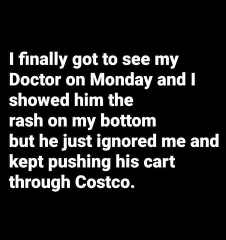 I finally got to see my Doctor on Monday and I showed him the rash on my bottom but he just ignored me and kept pushing his cart through Costco.