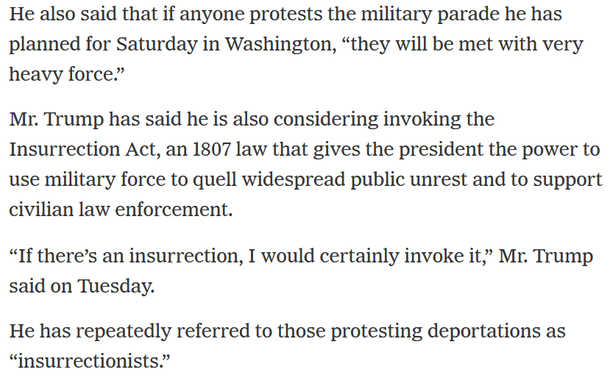 He also said that if anyone protests the military parade he has planned for Saturday in Washington, “they will be met with very heavy force.”

Mr. Trump has said he is also considering invoking the Insurrection Act, an 1807 law that gives the president the power to use military force to quell widespread public unrest and to support civilian law enforcement.

“If there’s an insurrection, I would certainly invoke it,” Mr. Trump said on Tuesday.

He has repeatedly referred to those protesting deportations as “insurrectionists.”