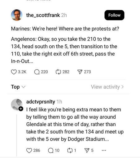 Post- Marines: We're here! Where are the protests at?
Angelenos: Okay, so you take the 210 to the 134, head south on the 5, then transition to the
110, take the right exit off 6th street, pass the In-n-Out...

Reply - I feel like you're being extra mean to them by telling them to go all the way around Glendale at this time of day, rather than take the 2 south from the 134 and meet up with the 5 over by Dodger Stadium...