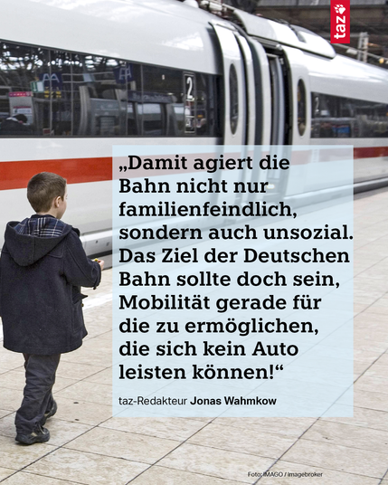 2) „Damit agiert die Bahn nicht nur familienfeindlich, sondern auch unsozial. Das Ziel der Deutschen Bahn sollte doch sein, Mobilität gerade für die zu ermöglichen, die sich kein Auto leisten können!“ taz-Redakteur Jonas Wahmkow