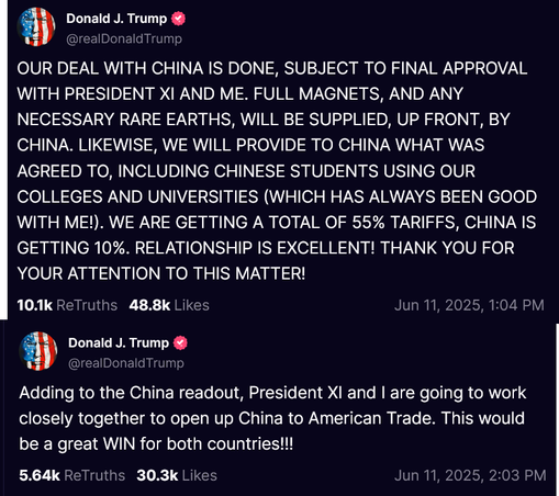 Two truths from Trump on Truth Social. The first reads: OUR DEAL WITH CHINA IS DONE, SUBJECT TO FINAL APPROVAL WITH PRESIDENT XI AND ME. FULL MAGNETS, AND ANY NECESSARY RARE EARTHS, WILL BE SUPPLIED, UP FRONT, BY CHINA. LIKEWISE, WE WILL PROVIDE TO CHINA WHAT WAS AGREED TO, INCLUDING CHINESE STUDENTS USING OUR COLLEGES AND UNIVERSITIES (WHICH HAS ALWAYS BEEN GOOD WITH ME!). WE ARE GETTING A TOTAL OF 55% TARIFFS, CHINA IS GETTING 10%. RELATIONSHIP IS EXCELLENT! THANK YOU FOR YOUR ATTENTION TO THIS MATTER!

The second reads: Adding to the China readout, President XI and I are going to work closely together to open up China to American Trade. This would be a great WIN for both countries!!!