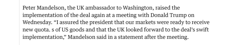 Peter Mandelson, the UK ambassador to Washington, raised the
implementation of the deal again at a meeting with Donald Trump on
Wednesday. “I assured the president that our markets were ready to receive
new quota. s of US goods and that the UK looked forward to the deal’s swift
implementation,” Mandelson said in a statement after the meeting.
