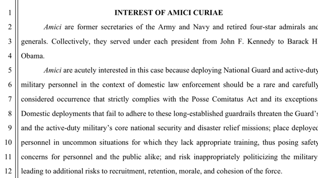 1
2
3
4
5
6
7
8
9
10
11
12
INTEREST OF AMICI CURIAE
Amici are former secretaries of the Army and Navy and retired four-star admirals anc
generals. Collectively, they served under each president from John F. Kennedy to Barack H
Obama.
Amici are acutely interested in this case because deploying National Guard and active-duts
military personnel in the context of domestic law enforcement should be a rare and carefully
considered occurrence that strictly complies with the Posse Comitatus Act and its exceptions
Domestic deployments that fail to adhere to these long-established guardrails threaten the Guard':
and the active-duty military's core national security and disaster relief missions; place deploye
personnel in uncommon situations for which they lack appropriate training, thus posing safets
concerns for personnel and the public alike; and risk inappropriately politicizing the military
leading to additional risks to recruitment, retention, morale, and cohesion of the force.