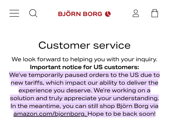 Screencap of the Björn Borg customer service page that says: "BJÖRN BORG Customer service We look forward to helping you with your inquiry. Important notice for US customers: We've temporarily paused orders to the US due to new tariffs, which impact our ability to deliver the experience you deserve. We're working on a solution and truly appreciate your understanding. In the meantime, you can still shop Björn Borg via amazon.com/bjornborg. Hope to be back soon!"
