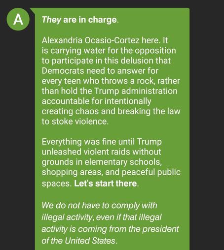 They are in charge.
Alexandria Ocasio-Cortez here. 
It is carrying water for the opposition
to participate in this delusion that
Democrats need to answer for
every teen who throws a rock, rather
than hold the Trump administration
accountable for intentionally
creating chaos and breaking the law
to stoke violence.
Everything was fine until Trump
unleashed violent raids without
grounds in elementary schools,
shopping areas, and peaceful public
spaces. Let's start there.
We do not have to comply with
illegal activity, even if that illegal
activity is coming from the president
of the United States.