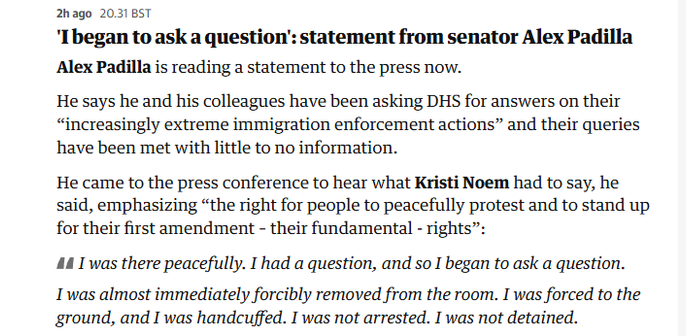 2hago 203185T

'Ibegan to ask a question’: statement from senator Alex Padilla
Alex Padilla is reading a statement to the press now.

He says he and his colleagues have been asking DHS for answers on their
“increasingly extreme immigration enforcement actions” and their queries
have been met with little to no information.

He came to the press conference to hear what Kristi Noem had to say, he
said, emphasizing “the right for people to peacefully protest and to stand up
for their first amendment - their fundamental - rights”:

44 I'was there peacefully. I had a question, and so I began to ask a question.

I was almost immediately forcibly removed from the room. I was forced to the
ground, and I was handcuffed. I was not arrested. I was not detained.
