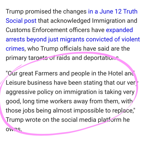 Trump promised the changes in a June 12 Truth Social post that acknowledged Immigration and Customs Enforcement officers have expanded arrests beyond just migrants convicted of violent crimes, who Trump officials have said are the primary targets of raids and deportations.

"Our great Farmers and people in the Hotel and Leisure business have been stating that our very aggressive policy on immigration is taking very good, long time workers away from them, with those jobs being almost impossible to replace," Trump wrote on the social media platform he owns.