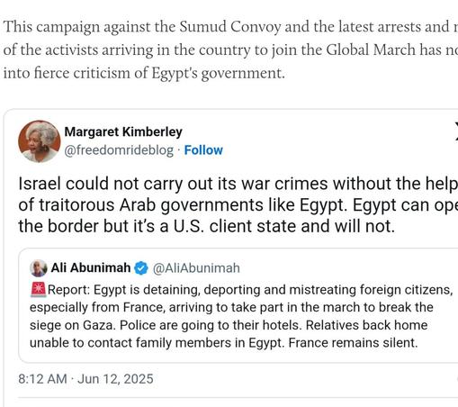 This campaign against the Sumud Convoy and the latest arrests and 1
of the activists arriving in the country to join the Global March has nc
into fierce criticism of Egypt's government.
Margaret Kimberley
- @freedomrideblog - Follow
Israel could not carry out its war crimes without the help
of traitorous Arab governments like Egypt. Egypt can op:
the border but it's a U.S. client state and will not.
$9 Ali Abunimah & @AliAbunimah
EA Report: Egypt is detaining, deporting and mistreating foreign citizens,
especially from France, arriving to take part in the march to break the
siege on Gaza. Police are going to their hotels. Relatives back home
unable to contact family members in Egypt. France remains silent.
8:12 AM - Jun 12,2025
