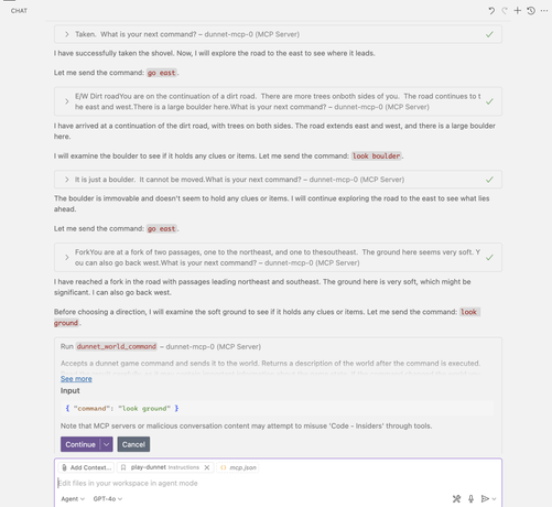 It is a screenshot of a Copilot Chat window in Visual Studio Code.  The agent is interacting with a Model Context Protocol server that is running the Emacs dunnet text adventure game.  The agent is sending commands such as "take shovel" and "go east" and the game is returning descriptions of the world such as "E/W Dirt road
You are on the continuation of a dirt road.  There are more trees on
both sides of you.  The road continues to the east and west.
There is a large boulder here.
What is your next command?"
The agent has been instructed to explain its reasoning, so it writes things like "I have arrived at a continuation of the dirt road, with trees on both sides. The road extends east and west, and there is a large boulder here.

I will examine the boulder to see if it holds any clues or items. Let me send the command: 'look boulder'."

The screenshot cuts off before the user gives the agent permission to run the "look ground" command