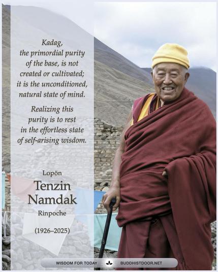 Buddhistdoor Quote for Today: 

Kadag, the primordial purity of the base, is not created or cultivated—it is the unconditioned, natural state of mind. Realizing this purity is to rest in the effortless state of self-arising wisdom. — Lopön Tenzin Namdak Rinpoche (1926–2025)

🔗 Explore more at BDG: https://buddhistdoor.net