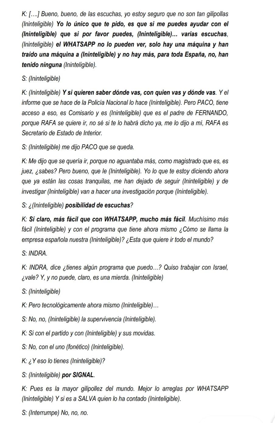 Aquí hay una transcripción de una conversación entre dos personas, K y S.  K está preocupado por las escuchas telefónicas y la posibilidad de que se estén vigilando sus comunicaciones.  Menciona WhatsApp y un programa de una empresa española llamada INDRA como métodos de vigilancia, y discute con S sobre la posibilidad de que alguien se vaya del país.  También se menciona a varias personas, incluyendo a PACO, RAFA, y SALVA, en el contexto de posibles investigaciones y movimientos políticos.  Se debate sobre la efectividad de diferentes programas de mensajería, incluyendo SIGNAL.  Gran parte de la conversación es ininteligible.